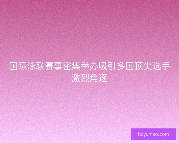 国际泳联赛事密集举办吸引多国顶尖选手激烈角逐