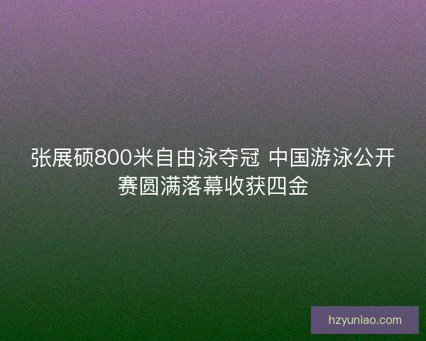 张展硕800米自由泳夺冠 中国游泳公开赛圆满落幕收获四金