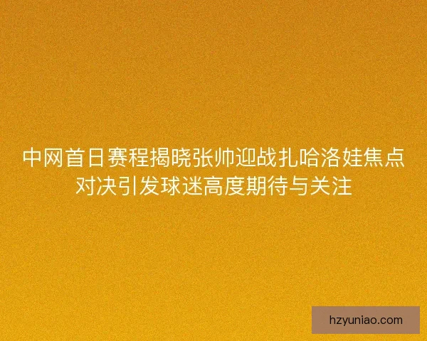 中网首日赛程揭晓张帅迎战扎哈洛娃焦点对决引发球迷高度期待与关注