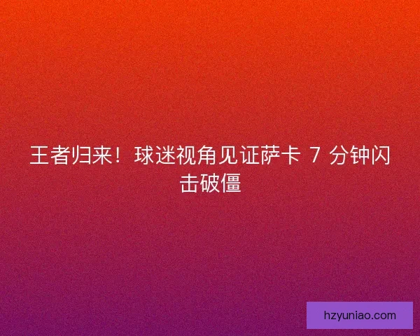 王者归来！球迷视角见证萨卡 7 分钟闪击破僵