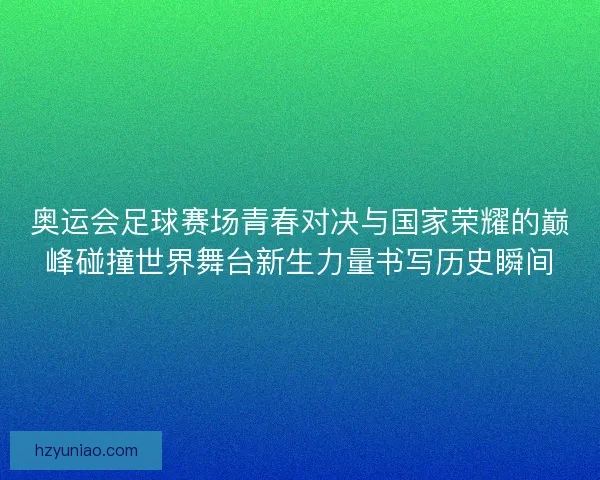奥运会足球赛场青春对决与国家荣耀的巅峰碰撞世界舞台新生力量书写历史瞬间