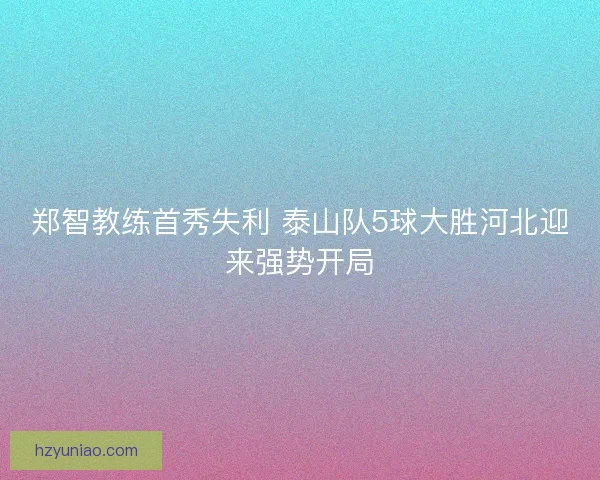 郑智教练首秀失利 泰山队5球大胜河北迎来强势开局